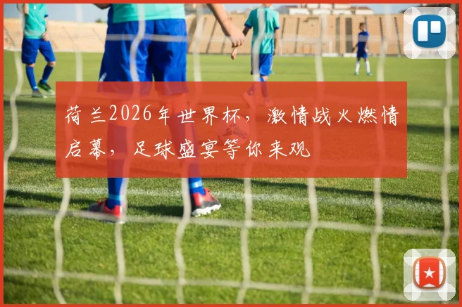 荷兰2026年世界杯，激情战火燃情启幕，足球盛宴等你来观