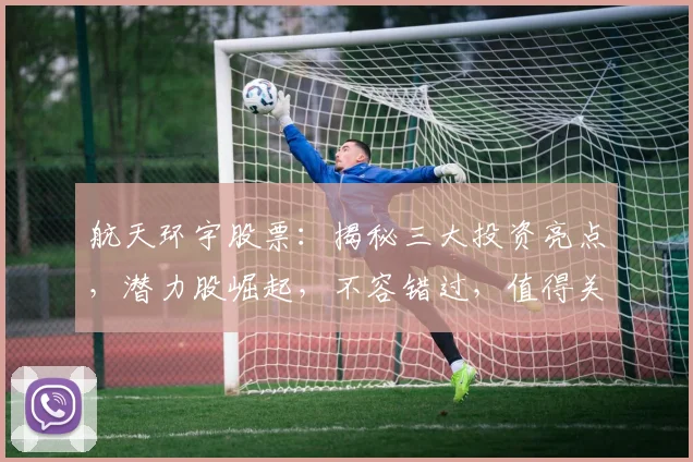 航天环宇股票：揭秘三大投资亮点，潜力股崛起，不容错过，值得关注