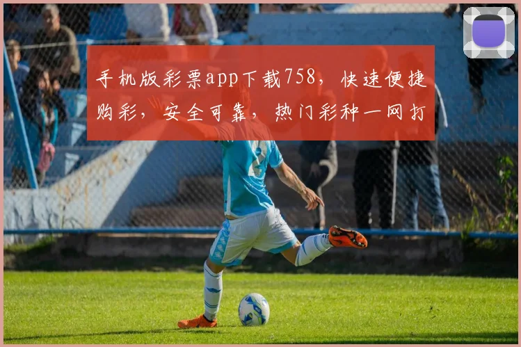 手机版彩票app下载758，快速便捷购彩，安全可靠，热门彩种一网打尽，不容错过
