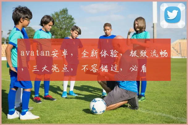 avatan安卓，全新体验，极致流畅，三大亮点，不容错过，必看