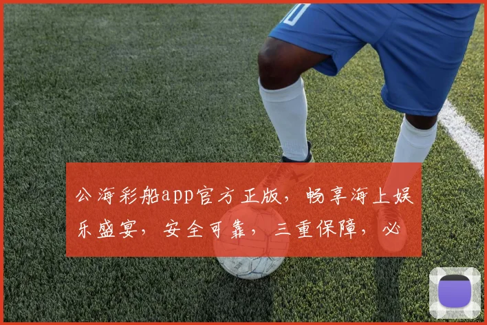 公海彩船app官方正版，畅享海上娱乐盛宴，安全可靠，三重保障，必玩首选