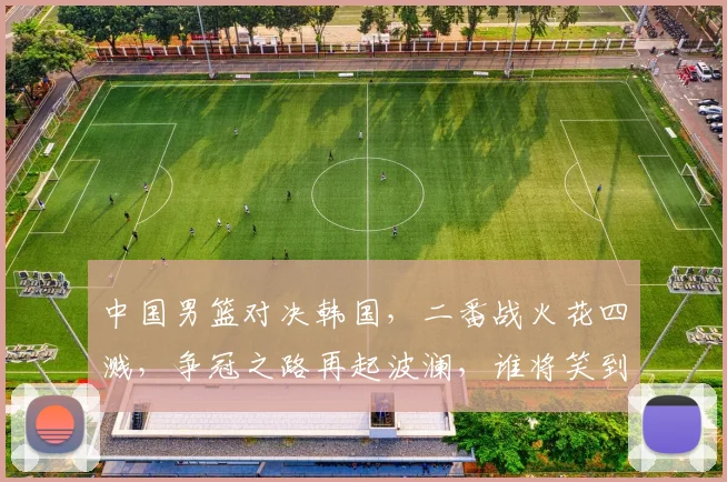 中国男篮对决韩国，二番战火花四溅，争冠之路再起波澜，谁将笑到最后