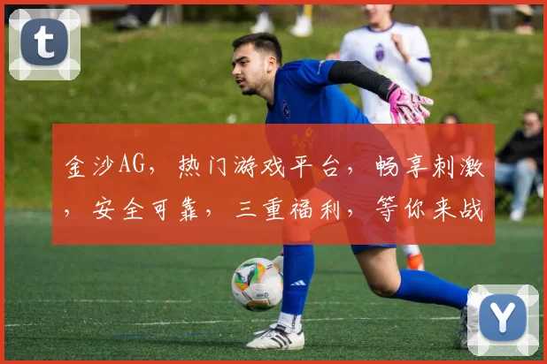 金沙AG，热门游戏平台，畅享刺激，安全可靠，三重福利，等你来战，体验非凡